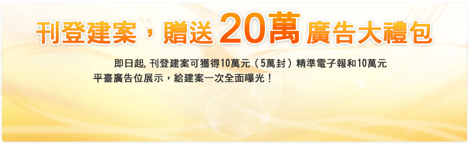 刊登建案，贈送價值20萬廣告大禮包 即日起，刊登建案可獲得價值10萬元（5萬封）精準電子報和價值10萬元平臺廣告位展示，給建案一次全面曝光！